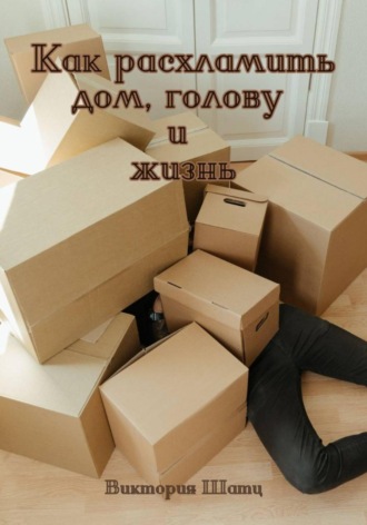 Виктория Шатц. Как расхламить дом, голову и жизнь