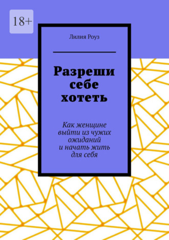 Лилия Роуз. Разреши себе хотеть. Как женщине выйти из чужих ожиданий и начать жить для себя