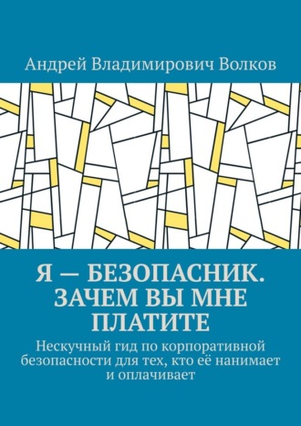 Андрей Владимирович Волков. Я – безопасник. Зачем вы мне платите. Нескучный гид по корпоративной безопасности для тех, кто её нанимает и оплачивает