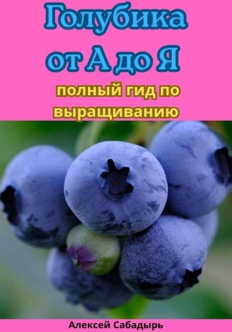 Алексей Сабадырь. Голубика от А до Я полный гид по выращиванию