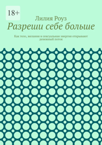 Лилия Роуз. Разреши себе больше. Как тело, желания и сексуальная энергия открывают денежный поток