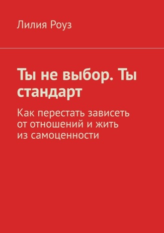 Лилия Роуз. Ты не выбор. Ты стандарт. Как перестать зависеть от отношений и жить из самоценности
