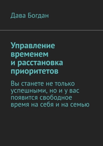Дава Богдан. Управление временем и расстановка приоритетов. Вы станете не только успешными, но и у вас появится свободное время на себя и на семью