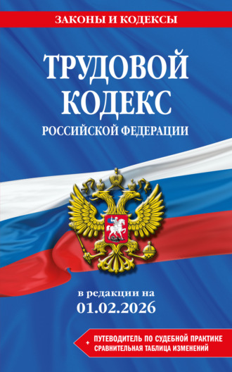 . Трудовой кодекс Российской Федерации + путеводитель по судебной практике + сравнительная таблица изменений. В редакции на 1 февраля 2026 года