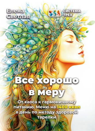 Елена Светлая. Система Трёх. Все хорошо в меру От хаоса к гармоничному питанию. Меню на 1400 ккал в день по методу здоровой тарелки