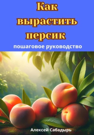 Алексей Сабадырь. Как вырастить персик: пошаговое руководство