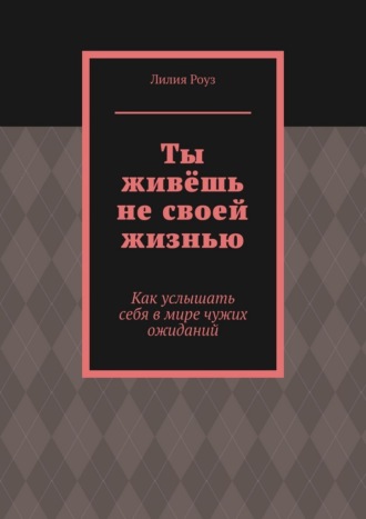 Лилия Роуз. Ты живёшь не своей жизнью. Как услышать себя в мире чужих ожиданий