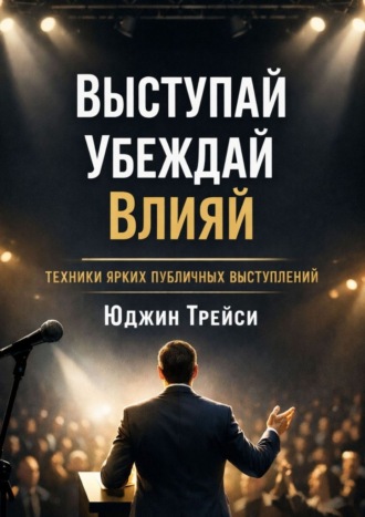 . Выступай. Убеждай. Влияй. Техники ярких публичных выступлений