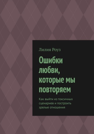 Лилия Роуз. Ошибки любви, которые мы повторяем. Как выйти из токсичных сценариев и построить зрелые отношения
