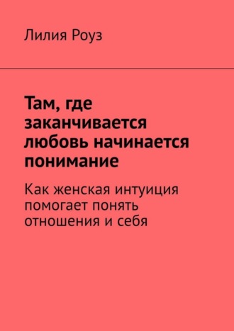 Лилия Роуз. Там, где заканчивается любовь начинается понимание. Как женская интуиция помогает понять отношения и себя