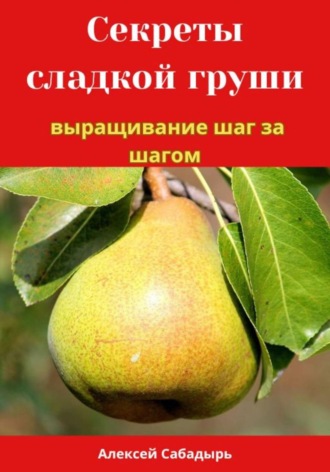 Алексей Сабадырь. Секреты сладкой груши выращивание шаг за шагом
