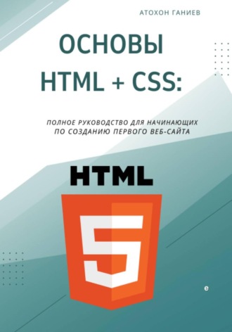 Атохон Ганиев. Основы HTML + CSS: Полное руководство для начинающих по созданию первого веб-сайта