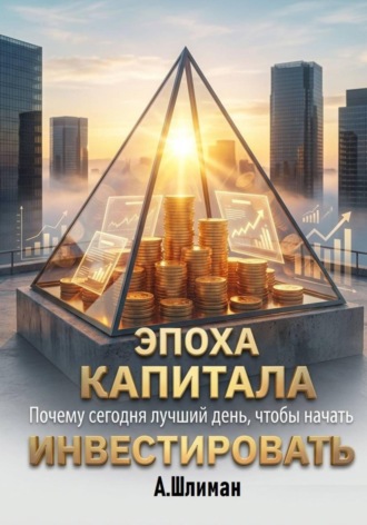 Александр Шлиман. Эпоха капитала. Почему сегодня лучший день, чтобы начать инвестировать