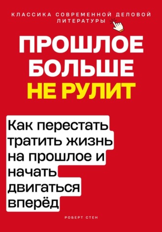 Роберт Стен. Прошлое больше не рулит. Как перестать тратить жизнь на прошлое и начать двигаться вперёд