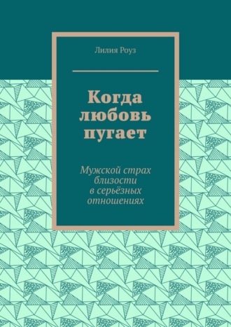 Лилия Роуз. Когда любовь пугает. Мужской страх близости в серьёзных отношениях