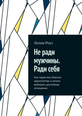 Лилия Роуз. Не ради мужчины. Ради себя. Как перестать бояться одиночества и начать выбирать достойные отношения
