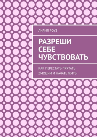 Лилия Роуз. Разреши себе чувствовать. Как перестать прятать эмоции и начать жить