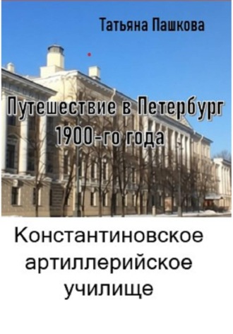 Татьяна Пашкова. Путешествие в Петербург 1900-го года. Константиновское артиллерийское училище
