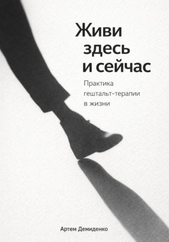 . Живи здесь и сейчас: Практика гештальт-терапии в жизни