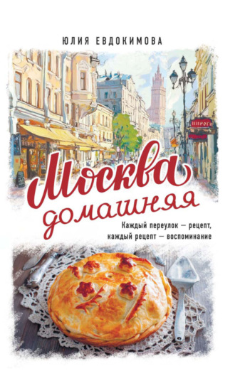 Юлия Евдокимова. Москва домашняя. Каждый переулок – рецепт, каждый рецепт – воспоминание