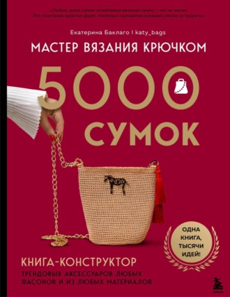 Екатерина Баклаго. Мастер вязания крючком. 5000 сумок. Книга-конструктор трендовых аксессуаров любых фасонов и из любых материалов