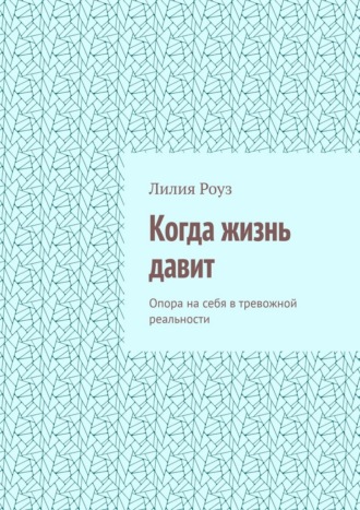 Лилия Роуз. Когда жизнь давит. Опора на себя в тревожной реальности