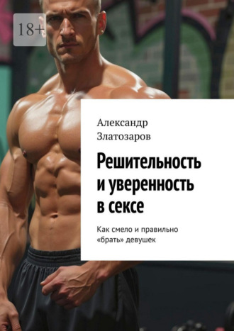Александр Златозаров. Решительность и уверенность в сексе. Как смело и правильно «брать» девушек