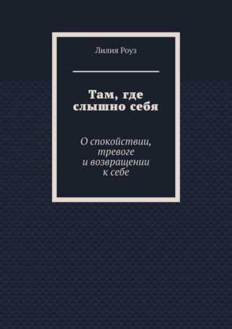 Лилия Роуз. Там, где слышно себя. О спокойствии, тревоге и возвращении к себе