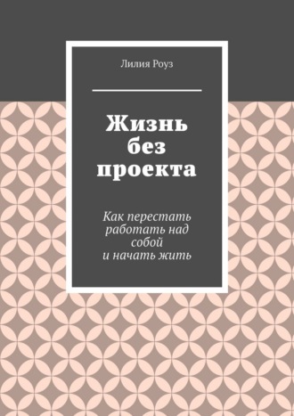 Лилия Роуз. Жизнь без проекта. Как перестать работать над собой и начать жить