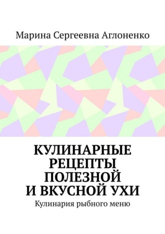 Марина Сергеевна Аглоненко. Кулинарные рецепты полезной и вкусной ухи. Кулинария рыбного меню