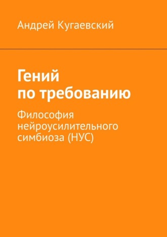 Андрей Кугаевский. Гений по требованию. Философия нейроусилительного симбиоза (НУС)