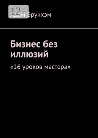 Адам Брукхэм. Бизнес без иллюзий. 16 уроков мастера