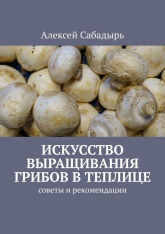 Алексей Сабадырь. Искусство выращивания грибов в теплице. Советы и рекомендации