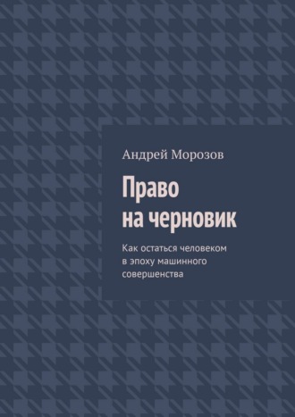 Андрей Морозов. Право на черновик. Как остаться человеком в эпоху машинного совершенства