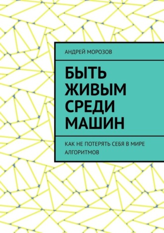 Андрей Морозов. Быть живым среди машин. Как не потерять себя в мире алгоритмов