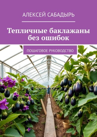 Алексей Сабадырь. Тепличные баклажаны без ошибок. Пошаговое руководство