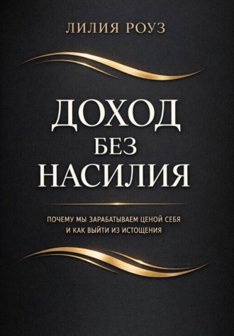 Лилия Роуз. Доход без насилия. Почему мы зарабатываем ценой себя и как выйти из истощения