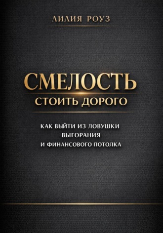 Лилия Роуз. Смелость стоить дорого: как выйти из ловушки выгорания и финансового потолка