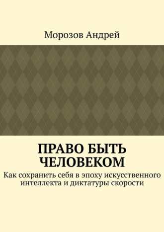 Морозов Андрей. Право быть человеком. Как сохранить себя в эпоху искусственного интеллекта и диктатуры скорости