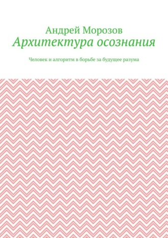 Андрей Морозов. Архитектура осознания. Человек и алгоритм в борьбе за будущее разума