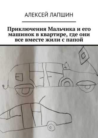 Алексей Лапшин. Приключения Мальчика и его машинок в квартире, где они все вместе жили с папой