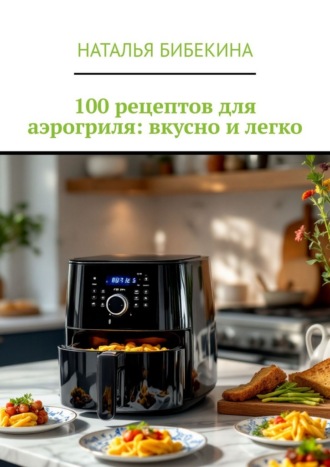 Наталья Бибекина. 100 рецептов для аэрогриля: вкусно и легко