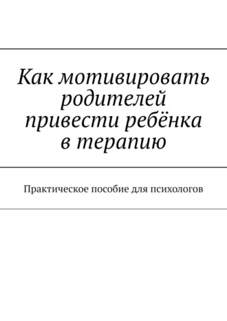 Светлана Александровна Ященко. Как мотивировать родителей привести ребёнка в терапию. Практическое пособие для психологов