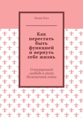 Лилия Роуз. Как перестать быть функцией и вернуть себе жизнь. О внутренней свободе в эпоху бесконечной гонки