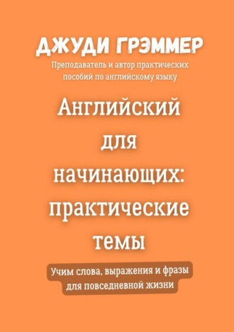 Джуди Грэммер. Английский для начинающих: практические темы. Учим слова, выражения и фразы для повседневной жизни