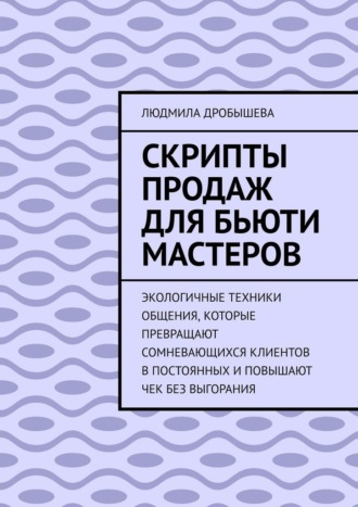 Людмила Дробышева. Скрипты продаж для бьюти мастеров. Экологичные техники общения, которые превращают сомневающихся клиентов в постоянных и повышают чек без выгорания