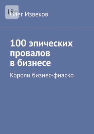 Олег Извеков. 100 эпических провалов в бизнесе. Короли бизнес-фиаско