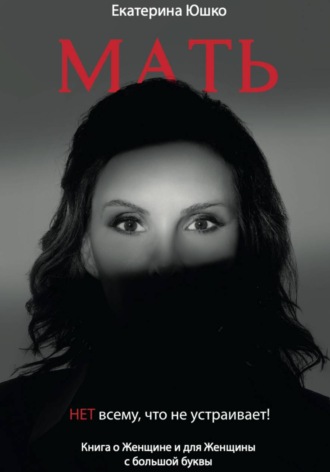 Екатерина Юшко. Мать: Нет всему, что не устраивает. Книга о Женщине и для Женщины с большой буквы