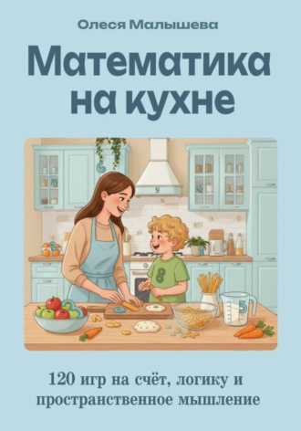 Олеся Александровна Малышева. Математика на кухне. 120 игр на развитие счета, пространственного и логического мышления.