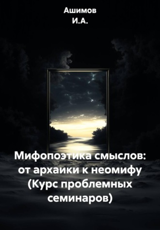 . Мифопоэтика смыслов: от архаики к неомифу (Курс проблемных семинаров)